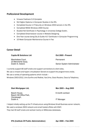 Professional Development
• Vmware Fasttrack 5.5 Complete
• NUI Higher Diploma in Computer Studies in the IPA.
• Completed Course in IT Security on Windows 2003 servers in the IPA.
• Completed MCSA Windows 2000 Course
• Studied NUI Certificate in Psychology in University College Dublin.
• Completed Dreamweaver course in Website Designing
• One Year course doing City & Guilds 417 Certificate in Computer Programming
• 10 Week Computer Maintenance Course in Fas
Career Detail
Capita IB Solutions Ltd Oct 2005 - Present
Marshalsea Court, Permanent
23 Merchants Quay,
Dublin 8, Ireland. Senior System Administrator
I currently support 80 staff onsite and support connections to client sites.
We use a vmware and hyperv virtualisation Servers to support the programmers onsite.
We use a variety of operating systems which include –
Windows 2003-2012, Unix Sunfire and Redhat, VaxVms, Cisco Routers, Cisco Ip Telephony.
Start Mortgages Ltd, Mar 2005 – Aug 2005
Beech House, 6 month contract
Beech Hill Office Park,
Clonskeagh,
Dublin 4. IT Manager
I helped initially setting up the IT infrastructure using Windows Small Business server network.
We used a windows 2003 network and email hosted offsite with ESAT.
They had 40 staff onsite and worked mainly on MSAccess databases.
IPA (Institute Of Public Administration) Apr 2000 – Feb 2005
Michelle Berman - Senior Project Manager / Senior Change Manager / Transformation Manager / Programme Manager
 