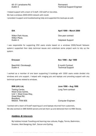 49 -51 Lansdowne Rd, Permanent
Dublin 4. Technical Support Engineer
I helped support with a team of 3 staff, 150 staff on two sites.
We had a windows 2000-2003 network with novell.
I provided it support and troubleshooting help and supported the backups as well.
IDA April 1999 – March 2000
Wilton Park House, One year contract
Wilton Place,
Dublin 2. Helpdesk Support
I was responsible for supporting 250 users onsite based on a windows 2000/Novell Netware
system.I supported their daily technical issues and undertook some project work to tidy up the
system.
Ericcson Nov 1998 – Apr 1999
Beechhill, Clonskeagh, 6 month Contract
Dublin 4. Technical Support
I worked as a member of one team supporting 5 buildings with 1000 users onsite divided into
windows and unix support. I helped with imaging pcs and laptops and providing support with any
technical queries related to windows.
IBM (UK) Ltd, June 1996 – Aug 1998
Testing Centre, Long Term contract
West Cross Centre,
Unit 1, West Cross Way,
Great West Rd,
Brentford,
MIDDX. TW8 9DE Computer Engineer.
I worked with a team of 8 staff repairing pc’s and laptops returned from customers.
We also worked on IBM AS400 servers and set them up and delivered them to HMV Stores.
Hobbies & Interests
My hobbies Include Travelling and learning new cultures, Rugby, Tennis, Badminton,
Snooker, Web Designing, Golf , Soccer and Cycling.
Michelle Berman - Senior Project Manager / Senior Change Manager / Transformation Manager / Programme Manager
 