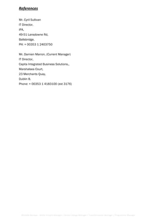 References
Mr. Cyril Sullivan
IT Director,
IPA,
49-51 Lansdowne Rd,
Ballsbridge.
PH: + 00353 1 2403750
Mr. Damien Marron, (Current Manager)
IT Director,
Capita Integrated Business Solutions,,
Marshalsea Court,
23 Merchants Quay,
Dublin 8.
Phone: + 00353 1 4183100 (ext 3176)
Michelle Berman - Senior Project Manager / Senior Change Manager / Transformation Manager / Programme Manager
 