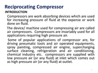 Reciprocating Compressor
INTRODUCTION
Compressors are work absorbing devices which are used
for increasing pressure of fluid at the expense or work
done on fluid.
The device/ machine used for compressing air are called
air compressors. Compressors are invariably used for all
applications requiring high pressure air.
Some of popular applications of compressor are, for
driving pneumatic tools and air operated equipments,
spray painting, compressed air engine, supercharging
surface cleaning, refrigeration and air conditioning,
chemical industry etc. compressors are supplied with
low pressure air (or any fluid) at inlet which comes out
as high pressure air (or any fluid) at outlet.
1
 