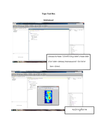 Topo Tool Box
Kidchakood
1.Browse for floder ไปไดร์ฟที่เก็บข้อมูล DEM ไป Floder DEM
2.พิมพ์ DEM = GRIDobj (‘Kidchakood.tif) * เลือกไฟล์ tif
Dem = (Enter)
จะปรำกฏดังภำพ
 