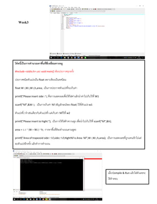 Week3
โค้ดนี้เป็นการคานวณหาพื้นที่สี่เหลี่ยมคางหมู
#include <stdio.h> และ void main() ต้องประกาศทุกครั้ง
ประกำศชนิดตัวแปรเป็น float เพรำะต้องเป็นทศนิยม
float W1,W2,W3,h,area; เป็นกำรประกำศตัวแปรที่จะเก็บค่ำ
printf("Please insert side1:"); คือกำรแสดงผลเพื่อให้ใส่ค่ำแล้วนำค่ำไปเก็บไว้ที่ W1
scanf("%f",&W1); เป็นกำรเก็บค่ำ %f (สัญลักษณ์ของ float) ไว้ที่ตัวแปร w1
ตัวแปรที่2 ทำเช่นเดียวกับตัวแปรที่1แต่เก็บค่ำ %fไว้ที่ w2
printf("Please insert to hight:"); เป็นกำรให้ใส่ค้ำควำมสูง เพื่อนำไปเก็บไว้ที่ scanf("%f",&h);
area = 0.5 * (W1+W2) * h; กำรหำพื้นที่ต้องคำนวณตำมสูตร
printf("Area of trapezoid side1:%f,side2:%f,Hight%f is Area: %f",W1,W2,h,area); เป็นกำรแสดงเลขที่ถูกแทนเข้ำไปแต่
ละตัวแปรอีกครั้ง แล้วทำกำรคำนวณ
เมื่อ Compile & Run แล้วใส่ตัวเลขจะ
ได้คำตอบ
 