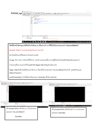 WEEK5_age
โค้ดนี้สาหรับใส่อายุแบบมีเงื่อนไข ถ้ามีอายุ 60 หรือมากกว่า 60 ปีขึ้นไปโปรแกรมจะบอกว่า You are Oldest!!!
#include "stdio.h" และvoid main() ต้องประกาศทุกครั้ง
Int เป็นชนิดตัวแปรที่ใช้แสดงค่ำเป็นเลขจำนวนเต็ม
int age; เป็นกำรประกำศตัวแปรที่ใช้เก็บค่ำ และหน้ำจะแสดงผลเพื่อถำมอำยุผู้ใช้โดยคำสั่ง printf("How old are you:");
ค่ำของอำยุที่รับมำจะถูกเก็บไว้ที่ scanf("%d",&age); %d(เป็นสัญลักษณ์ของ int)
if(age >=60) คือเงื่อนไขเมื่อใส่อำยุ ถ้ำมีอำยุ 60 หรือ60ขึ้นไปจะแสดงผลว่ำ You are Oldest!!!โดยคำสั่ง printf("You are
Oldest!!!naa");
printf("Good Bye"); คำสั่งนี้แสดงให้แสดงผลว่ำ Good Bye เมื่อใส่อำยุเสร็จแล้ว
เมื่อ Compile & Run แล้วใส่อำยุ 60 ปี โปรแกรมจะ
แสดงผลว่ำ You are Oldest!!!
Good Bye
เมื่อ Compile & Run แล้วใส่อำยุต่ำกว่ำ 60 โปรแกรมจะ
แสดงผลว่ำ Good Bye
 