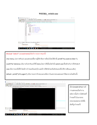 WEEK6_ switch case
#include "stdio.h" และvoid main() ต้องทาการประกาศทุกครั้ง
char menu; ประกำศตัวแปร และแสดงผลเพื่อถำมผู้ใช้ว่ำต้องกำรสั่งอะไรโดยใช้คำสั่ง printf("You wate to Oder:");
scanf("%c",&menu); เป็นกำรเก็บค่ำตัวแปรไว้ที่ menu โดยกำรใช้เงื่อนไขคำสั่ง switch case ซึ่งคล้ำยกับกำรใช้ if els if
case เป็นกำรบอกสิ่งที่ทำโดยมีกำรกำหนดเป็นเคสๆไป และมีกำรใช้ตัวอักษรเป็นตัวย่อแทนที่จะใช้กำรเขียนแบบเต็มๆ
default : printf("nTry again"); เป็นกำรบอกว่ำถ้ำตอบนอกเหนือจำกในเคส จอจะแสดงผลว่ำให้พยำยำมใหม่อีกครั้ง
เมื่อ Compile & Run จะมี
กำรแสดงผลเป็นคำถำม
หลังจำกนั้นทำกำรใส่ตัวย่อที่
กำหนดไว้ โปรแกรมจะ
ประมวลผลออกมำเป็นชื่อ
เต็มที่ถูกกำหนดไว้
 