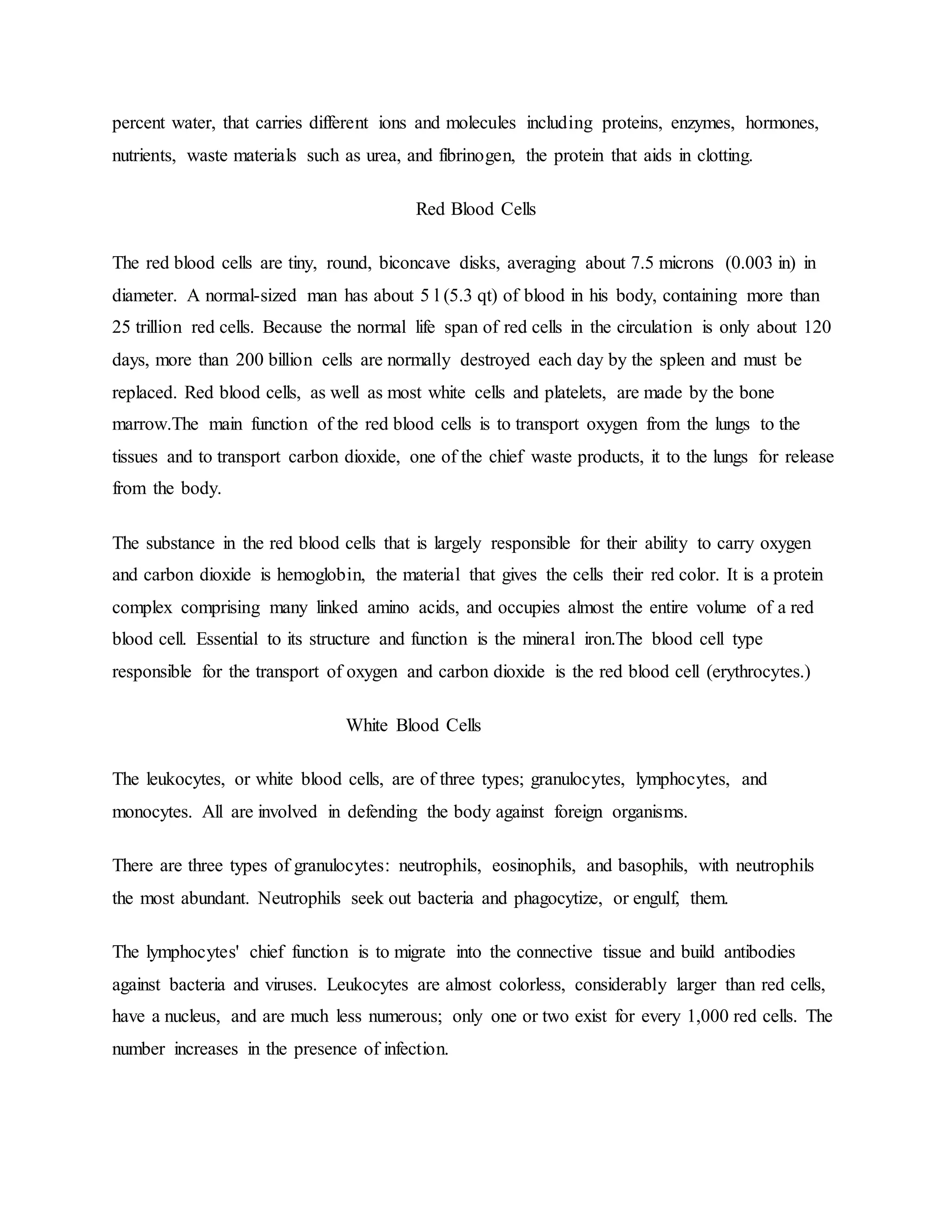 percent water, that carries different ions and molecules including proteins, enzymes, hormones,
nutrients, waste materials such as urea, and fibrinogen, the protein that aids in clotting.
Red Blood Cells
The red blood cells are tiny, round, biconcave disks, averaging about 7.5 microns (0.003 in) in
diameter. A normal-sized man has about 5 l (5.3 qt) of blood in his body, containing more than
25 trillion red cells. Because the normal life span of red cells in the circulation is only about 120
days, more than 200 billion cells are normally destroyed each day by the spleen and must be
replaced. Red blood cells, as well as most white cells and platelets, are made by the bone
marrow.The main function of the red blood cells is to transport oxygen from the lungs to the
tissues and to transport carbon dioxide, one of the chief waste products, it to the lungs for release
from the body.
The substance in the red blood cells that is largely responsible for their ability to carry oxygen
and carbon dioxide is hemoglobin, the material that gives the cells their red color. It is a protein
complex comprising many linked amino acids, and occupies almost the entire volume of a red
blood cell. Essential to its structure and function is the mineral iron.The blood cell type
responsible for the transport of oxygen and carbon dioxide is the red blood cell (erythrocytes.)
White Blood Cells
The leukocytes, or white blood cells, are of three types; granulocytes, lymphocytes, and
monocytes. All are involved in defending the body against foreign organisms.
There are three types of granulocytes: neutrophils, eosinophils, and basophils, with neutrophils
the most abundant. Neutrophils seek out bacteria and phagocytize, or engulf, them.
The lymphocytes' chief function is to migrate into the connective tissue and build antibodies
against bacteria and viruses. Leukocytes are almost colorless, considerably larger than red cells,
have a nucleus, and are much less numerous; only one or two exist for every 1,000 red cells. The
number increases in the presence of infection.
 