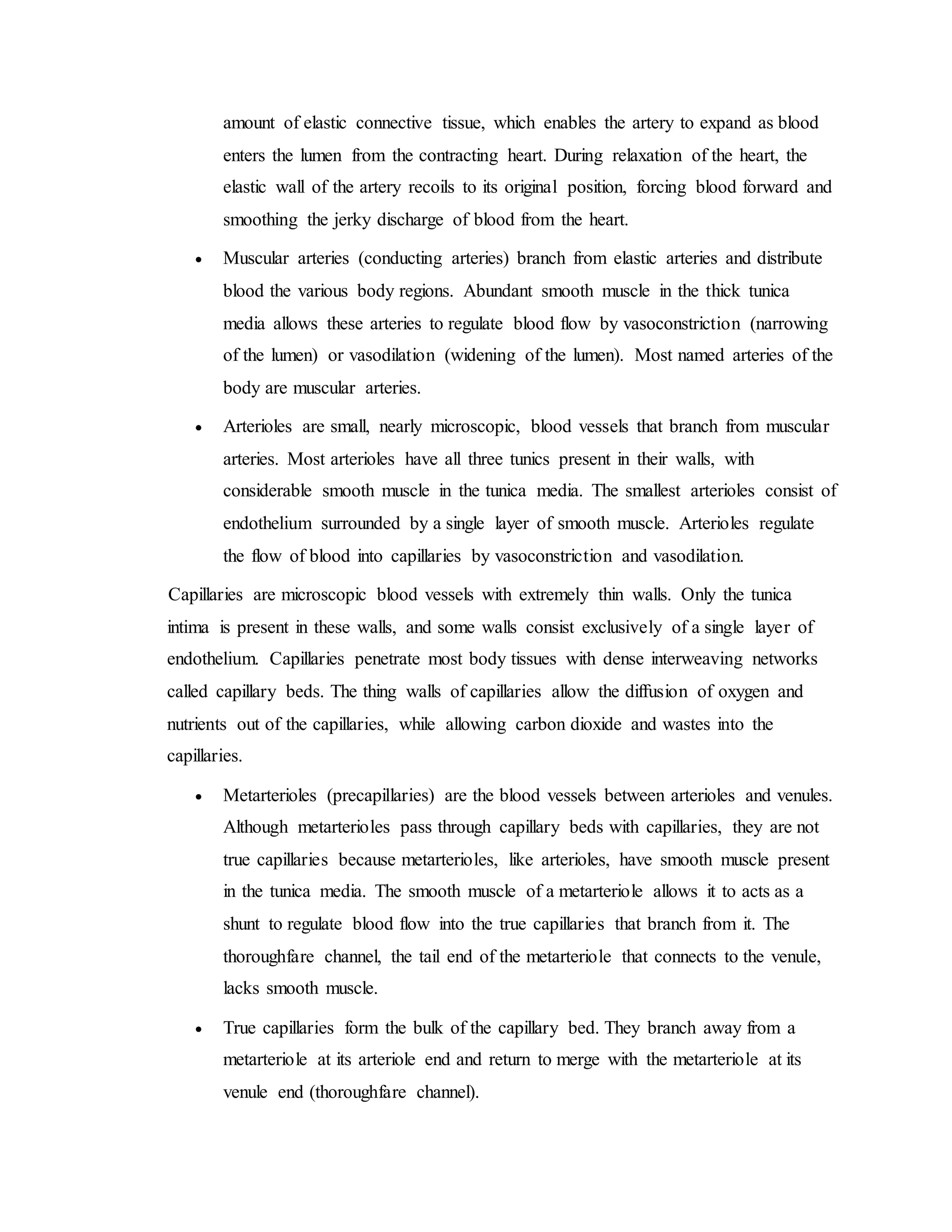 amount of elastic connective tissue, which enables the artery to expand as blood
enters the lumen from the contracting heart. During relaxation of the heart, the
elastic wall of the artery recoils to its original position, forcing blood forward and
smoothing the jerky discharge of blood from the heart.
 Muscular arteries (conducting arteries) branch from elastic arteries and distribute
blood the various body regions. Abundant smooth muscle in the thick tunica
media allows these arteries to regulate blood flow by vasoconstriction (narrowing
of the lumen) or vasodilation (widening of the lumen). Most named arteries of the
body are muscular arteries.
 Arterioles are small, nearly microscopic, blood vessels that branch from muscular
arteries. Most arterioles have all three tunics present in their walls, with
considerable smooth muscle in the tunica media. The smallest arterioles consist of
endothelium surrounded by a single layer of smooth muscle. Arterioles regulate
the flow of blood into capillaries by vasoconstriction and vasodilation.
Capillaries are microscopic blood vessels with extremely thin walls. Only the tunica
intima is present in these walls, and some walls consist exclusively of a single layer of
endothelium. Capillaries penetrate most body tissues with dense interweaving networks
called capillary beds. The thing walls of capillaries allow the diffusion of oxygen and
nutrients out of the capillaries, while allowing carbon dioxide and wastes into the
capillaries.
 Metarterioles (precapillaries) are the blood vessels between arterioles and venules.
Although metarterioles pass through capillary beds with capillaries, they are not
true capillaries because metarterioles, like arterioles, have smooth muscle present
in the tunica media. The smooth muscle of a metarteriole allows it to acts as a
shunt to regulate blood flow into the true capillaries that branch from it. The
thoroughfare channel, the tail end of the metarteriole that connects to the venule,
lacks smooth muscle.
 True capillaries form the bulk of the capillary bed. They branch away from a
metarteriole at its arteriole end and return to merge with the metarteriole at its
venule end (thoroughfare channel).
 