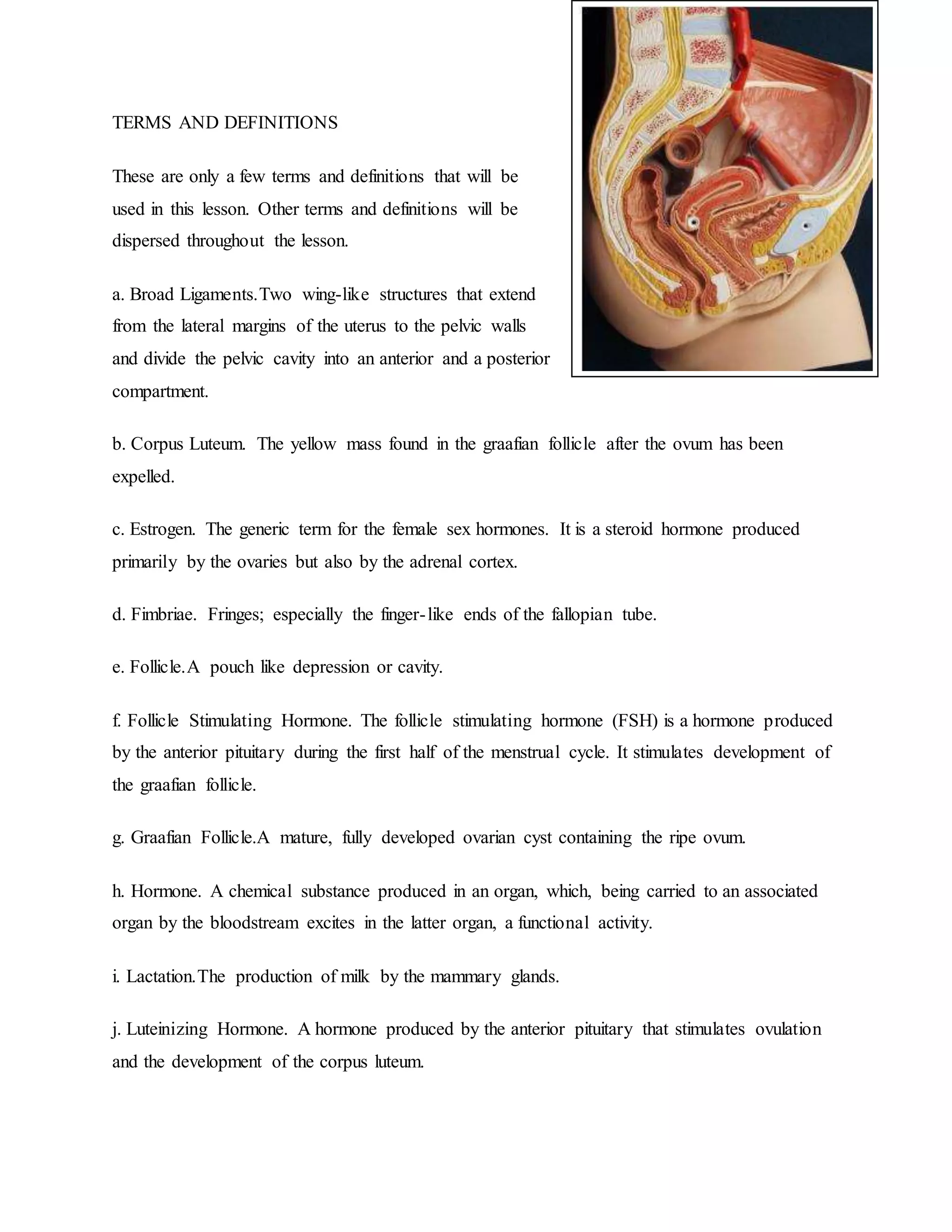 TERMS AND DEFINITIONS
These are only a few terms and definitions that will be
used in this lesson. Other terms and definitions will be
dispersed throughout the lesson.
a. Broad Ligaments.Two wing-like structures that extend
from the lateral margins of the uterus to the pelvic walls
and divide the pelvic cavity into an anterior and a posterior
compartment.
b. Corpus Luteum. The yellow mass found in the graafian follicle after the ovum has been
expelled.
c. Estrogen. The generic term for the female sex hormones. It is a steroid hormone produced
primarily by the ovaries but also by the adrenal cortex.
d. Fimbriae. Fringes; especially the finger-like ends of the fallopian tube.
e. Follicle.A pouch like depression or cavity.
f. Follicle Stimulating Hormone. The follicle stimulating hormone (FSH) is a hormone produced
by the anterior pituitary during the first half of the menstrual cycle. It stimulates development of
the graafian follicle.
g. Graafian Follicle.A mature, fully developed ovarian cyst containing the ripe ovum.
h. Hormone. A chemical substance produced in an organ, which, being carried to an associated
organ by the bloodstream excites in the latter organ, a functional activity.
i. Lactation.The production of milk by the mammary glands.
j. Luteinizing Hormone. A hormone produced by the anterior pituitary that stimulates ovulation
and the development of the corpus luteum.
 