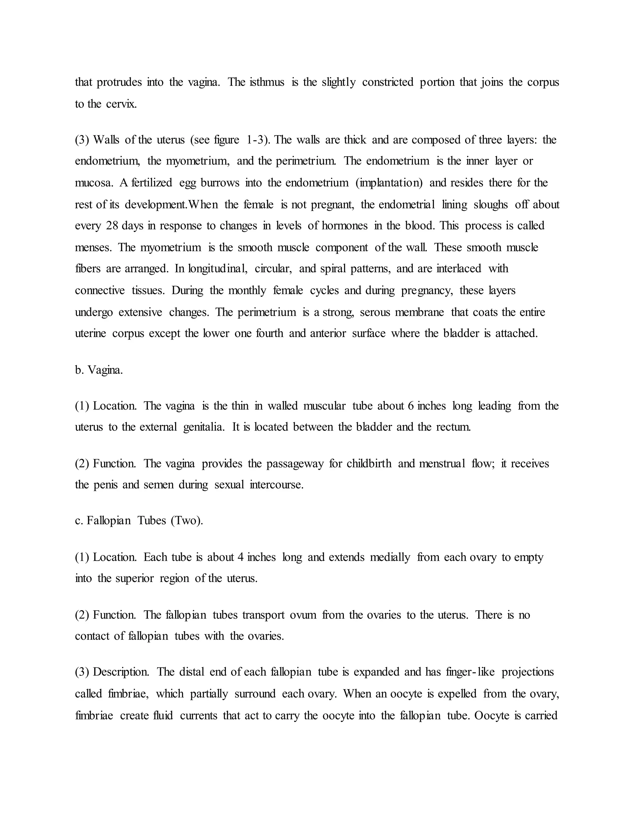 that protrudes into the vagina. The isthmus is the slightly constricted portion that joins the corpus
to the cervix.
(3) Walls of the uterus (see figure 1-3). The walls are thick and are composed of three layers: the
endometrium, the myometrium, and the perimetrium. The endometrium is the inner layer or
mucosa. A fertilized egg burrows into the endometrium (implantation) and resides there for the
rest of its development.When the female is not pregnant, the endometrial lining sloughs off about
every 28 days in response to changes in levels of hormones in the blood. This process is called
menses. The myometrium is the smooth muscle component of the wall. These smooth muscle
fibers are arranged. In longitudinal, circular, and spiral patterns, and are interlaced with
connective tissues. During the monthly female cycles and during pregnancy, these layers
undergo extensive changes. The perimetrium is a strong, serous membrane that coats the entire
uterine corpus except the lower one fourth and anterior surface where the bladder is attached.
b. Vagina.
(1) Location. The vagina is the thin in walled muscular tube about 6 inches long leading from the
uterus to the external genitalia. It is located between the bladder and the rectum.
(2) Function. The vagina provides the passageway for childbirth and menstrual flow; it receives
the penis and semen during sexual intercourse.
c. Fallopian Tubes (Two).
(1) Location. Each tube is about 4 inches long and extends medially from each ovary to empty
into the superior region of the uterus.
(2) Function. The fallopian tubes transport ovum from the ovaries to the uterus. There is no
contact of fallopian tubes with the ovaries.
(3) Description. The distal end of each fallopian tube is expanded and has finger-like projections
called fimbriae, which partially surround each ovary. When an oocyte is expelled from the ovary,
fimbriae create fluid currents that act to carry the oocyte into the fallopian tube. Oocyte is carried
 