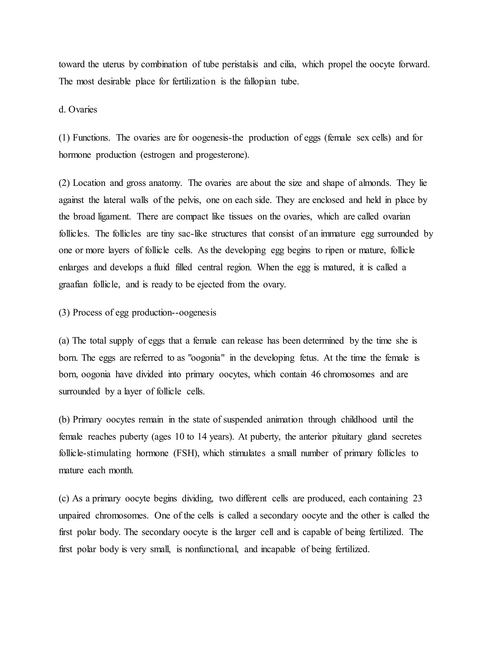 toward the uterus by combination of tube peristalsis and cilia, which propel the oocyte forward.
The most desirable place for fertilization is the fallopian tube.
d. Ovaries
(1) Functions. The ovaries are for oogenesis-the production of eggs (female sex cells) and for
hormone production (estrogen and progesterone).
(2) Location and gross anatomy. The ovaries are about the size and shape of almonds. They lie
against the lateral walls of the pelvis, one on each side. They are enclosed and held in place by
the broad ligament. There are compact like tissues on the ovaries, which are called ovarian
follicles. The follicles are tiny sac-like structures that consist of an immature egg surrounded by
one or more layers of follicle cells. As the developing egg begins to ripen or mature, follicle
enlarges and develops a fluid filled central region. When the egg is matured, it is called a
graafian follicle, and is ready to be ejected from the ovary.
(3) Process of egg production--oogenesis
(a) The total supply of eggs that a female can release has been determined by the time she is
born. The eggs are referred to as "oogonia" in the developing fetus. At the time the female is
born, oogonia have divided into primary oocytes, which contain 46 chromosomes and are
surrounded by a layer of follicle cells.
(b) Primary oocytes remain in the state of suspended animation through childhood until the
female reaches puberty (ages 10 to 14 years). At puberty, the anterior pituitary gland secretes
follicle-stimulating hormone (FSH), which stimulates a small number of primary follicles to
mature each month.
(c) As a primary oocyte begins dividing, two different cells are produced, each containing 23
unpaired chromosomes. One of the cells is called a secondary oocyte and the other is called the
first polar body. The secondary oocyte is the larger cell and is capable of being fertilized. The
first polar body is very small, is nonfunctional, and incapable of being fertilized.
 
