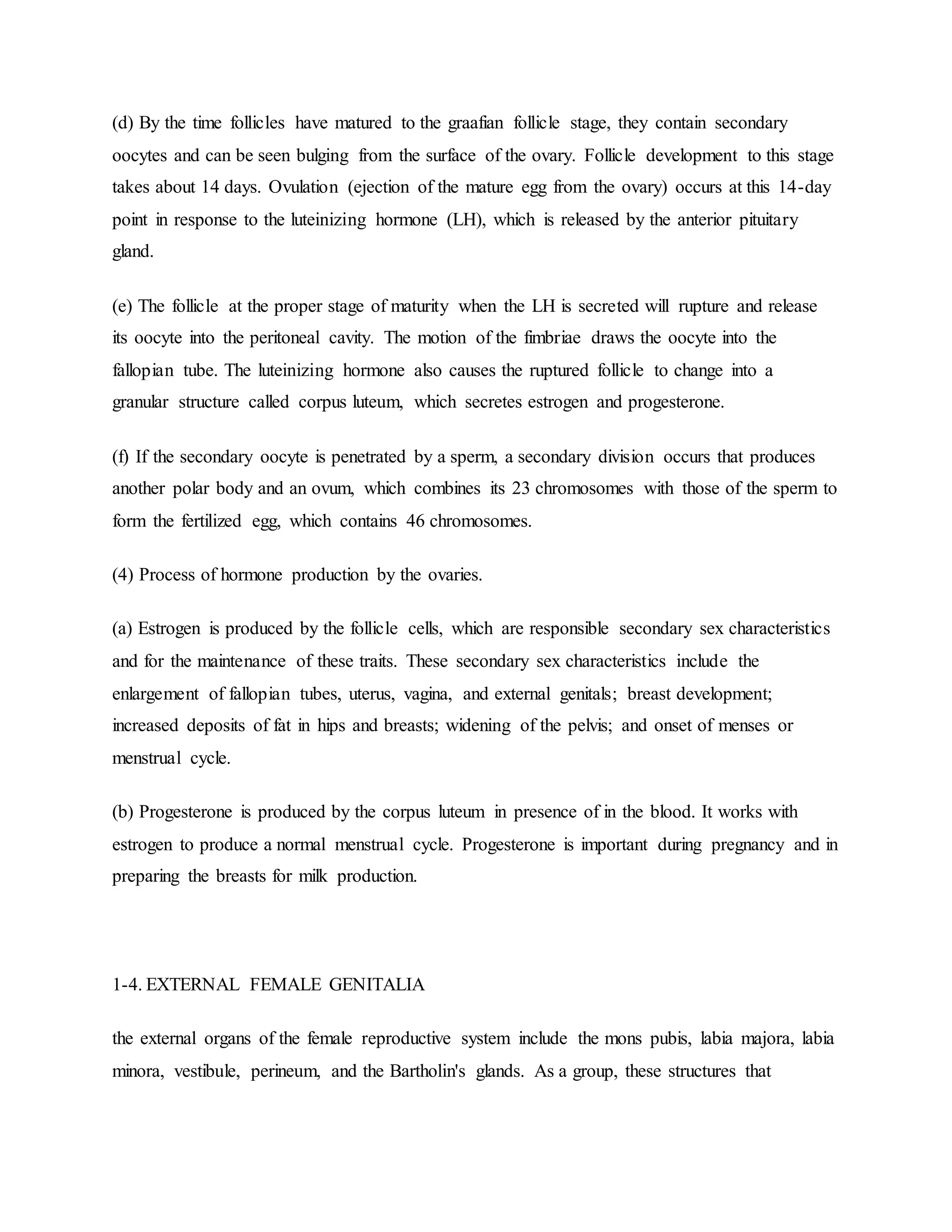 (d) By the time follicles have matured to the graafian follicle stage, they contain secondary
oocytes and can be seen bulging from the surface of the ovary. Follicle development to this stage
takes about 14 days. Ovulation (ejection of the mature egg from the ovary) occurs at this 14-day
point in response to the luteinizing hormone (LH), which is released by the anterior pituitary
gland.
(e) The follicle at the proper stage of maturity when the LH is secreted will rupture and release
its oocyte into the peritoneal cavity. The motion of the fimbriae draws the oocyte into the
fallopian tube. The luteinizing hormone also causes the ruptured follicle to change into a
granular structure called corpus luteum, which secretes estrogen and progesterone.
(f) If the secondary oocyte is penetrated by a sperm, a secondary division occurs that produces
another polar body and an ovum, which combines its 23 chromosomes with those of the sperm to
form the fertilized egg, which contains 46 chromosomes.
(4) Process of hormone production by the ovaries.
(a) Estrogen is produced by the follicle cells, which are responsible secondary sex characteristics
and for the maintenance of these traits. These secondary sex characteristics include the
enlargement of fallopian tubes, uterus, vagina, and external genitals; breast development;
increased deposits of fat in hips and breasts; widening of the pelvis; and onset of menses or
menstrual cycle.
(b) Progesterone is produced by the corpus luteum in presence of in the blood. It works with
estrogen to produce a normal menstrual cycle. Progesterone is important during pregnancy and in
preparing the breasts for milk production.
1-4. EXTERNAL FEMALE GENITALIA
the external organs of the female reproductive system include the mons pubis, labia majora, labia
minora, vestibule, perineum, and the Bartholin's glands. As a group, these structures that
 