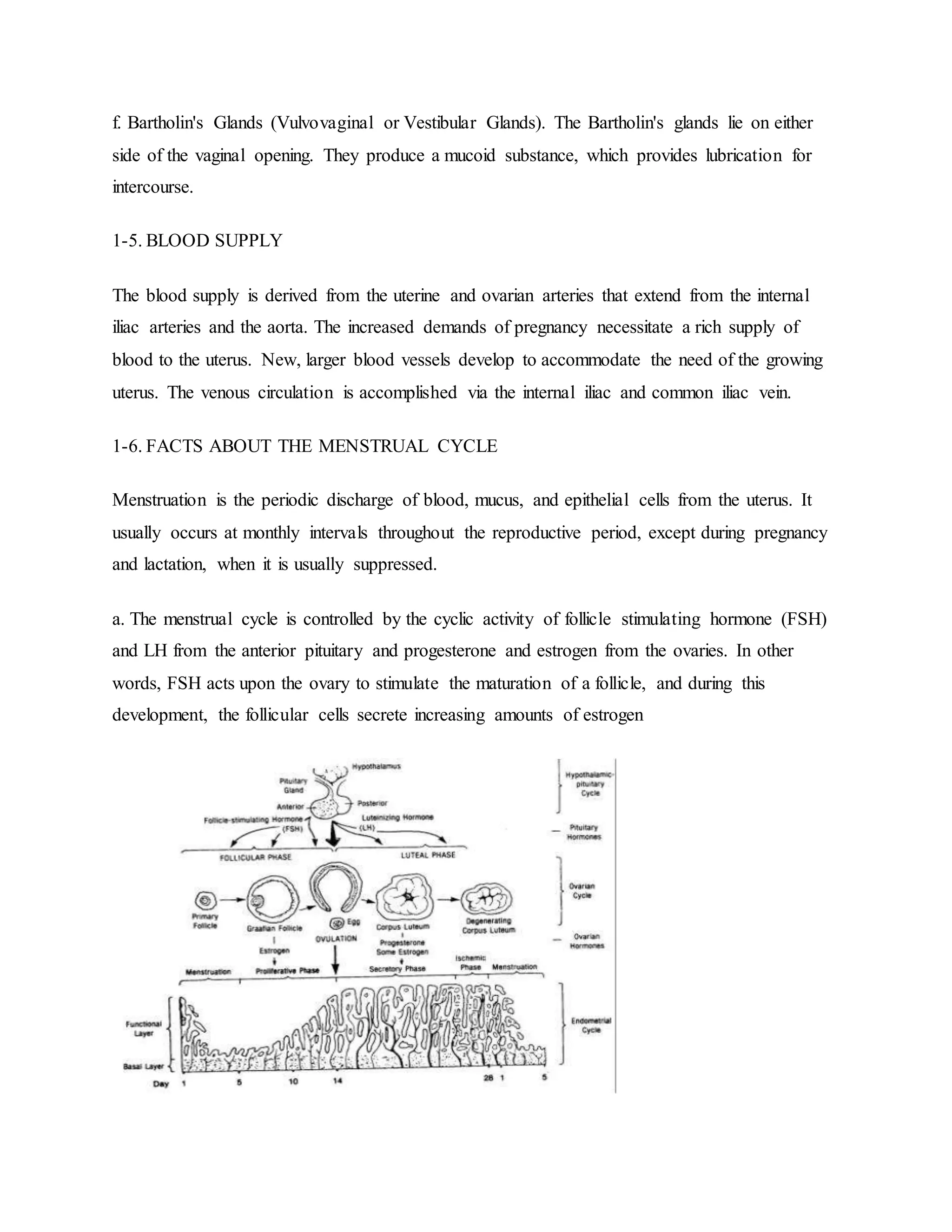 f. Bartholin's Glands (Vulvovaginal or Vestibular Glands). The Bartholin's glands lie on either
side of the vaginal opening. They produce a mucoid substance, which provides lubrication for
intercourse.
1-5. BLOOD SUPPLY
The blood supply is derived from the uterine and ovarian arteries that extend from the internal
iliac arteries and the aorta. The increased demands of pregnancy necessitate a rich supply of
blood to the uterus. New, larger blood vessels develop to accommodate the need of the growing
uterus. The venous circulation is accomplished via the internal iliac and common iliac vein.
1-6. FACTS ABOUT THE MENSTRUAL CYCLE
Menstruation is the periodic discharge of blood, mucus, and epithelial cells from the uterus. It
usually occurs at monthly intervals throughout the reproductive period, except during pregnancy
and lactation, when it is usually suppressed.
a. The menstrual cycle is controlled by the cyclic activity of follicle stimulating hormone (FSH)
and LH from the anterior pituitary and progesterone and estrogen from the ovaries. In other
words, FSH acts upon the ovary to stimulate the maturation of a follicle, and during this
development, the follicular cells secrete increasing amounts of estrogen
 