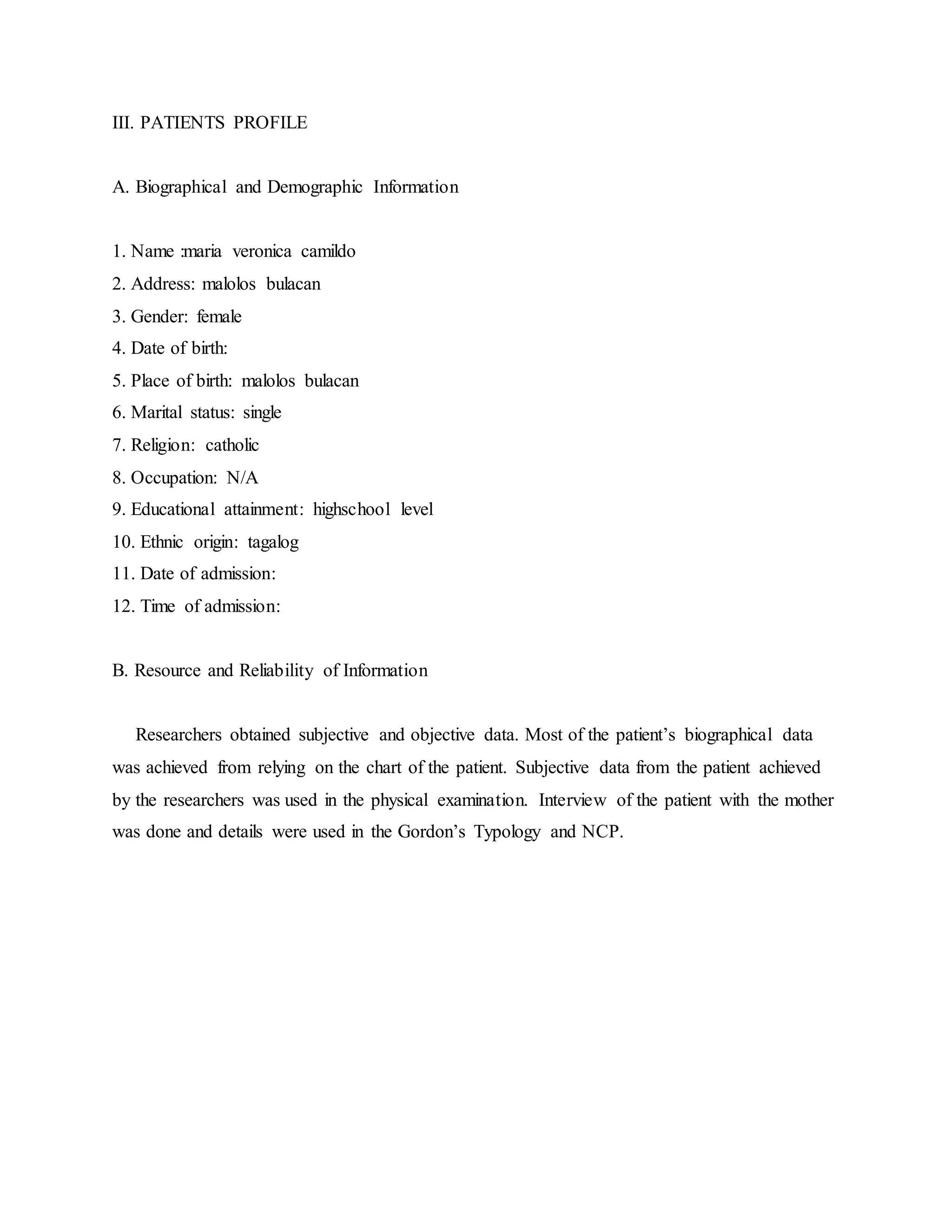 III. PATIENTS PROFILE
A. Biographical and Demographic Information
1. Name :maria veronica camildo
2. Address: malolos bulacan
3. Gender: female
4. Date of birth:
5. Place of birth: malolos bulacan
6. Marital status: single
7. Religion: catholic
8. Occupation: N/A
9. Educational attainment: highschool level
10. Ethnic origin: tagalog
11. Date of admission:
12. Time of admission:
B. Resource and Reliability of Information
Researchers obtained subjective and objective data. Most of the patient’s biographical data
was achieved from relying on the chart of the patient. Subjective data from the patient achieved
by the researchers was used in the physical examination. Interview of the patient with the mother
was done and details were used in the Gordon’s Typology and NCP.
 