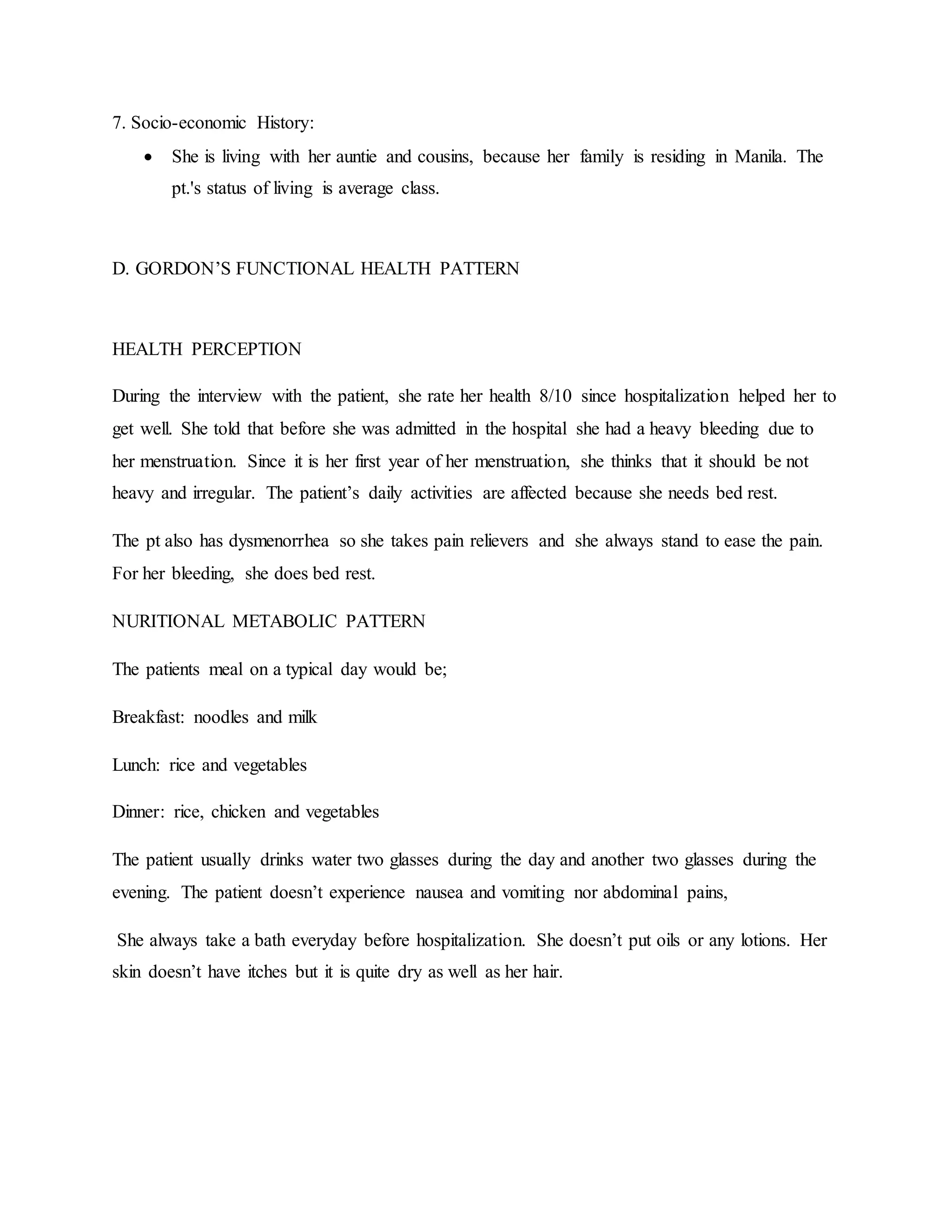 7. Socio-economic History:
 She is living with her auntie and cousins, because her family is residing in Manila. The
pt.'s status of living is average class.
D. GORDON’S FUNCTIONAL HEALTH PATTERN
HEALTH PERCEPTION
During the interview with the patient, she rate her health 8/10 since hospitalization helped her to
get well. She told that before she was admitted in the hospital she had a heavy bleeding due to
her menstruation. Since it is her first year of her menstruation, she thinks that it should be not
heavy and irregular. The patient’s daily activities are affected because she needs bed rest.
The pt also has dysmenorrhea so she takes pain relievers and she always stand to ease the pain.
For her bleeding, she does bed rest.
NURITIONAL METABOLIC PATTERN
The patients meal on a typical day would be;
Breakfast: noodles and milk
Lunch: rice and vegetables
Dinner: rice, chicken and vegetables
The patient usually drinks water two glasses during the day and another two glasses during the
evening. The patient doesn’t experience nausea and vomiting nor abdominal pains,
She always take a bath everyday before hospitalization. She doesn’t put oils or any lotions. Her
skin doesn’t have itches but it is quite dry as well as her hair.
 