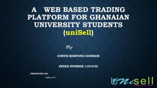 A WEB BASED TRADING
PLATFORM FOR GHANAIAN
UNIVERSITY STUDENTS
(uniSell)
CURTIS BIMPONG DONKOR
INDEX NUMBER: 11015740
PRESENTED ON:
APRIL,2015
 