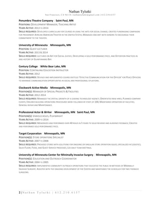Nathan Tylutki
San Francisco, CA 94110 | nathantylutki@gmail.com | 612.210.6157
2 | N a t h a n T y l u t k i | 6 1 2 . 2 1 0 . 6 1 5 7
Penumbra Theatre Company | Saint Paul, MN
POSITIONS: DEVELOPMENT MANAGER; TEACHING ARTIST
YEARS ACTIVE: 2013 TO 2014
SKILLS REQUIRED: DEVELOPED CURRICULUM FOR COURSES IN USING THE ARTS FOR SOCIAL CHANGE; CREATED FUNDRAISING CAMPAIGNS
FOR PREEMINENT AFRICAN-AMERICAN THEATER IN THE UNITED STATES; MANAGED AND MET WITH DONORS TO ENCOURAGE THEIR
COMMITMENT TO THE THEATER.
University of Minnesota | Minneapolis, MN
POSITION: GUEST LECTURER
YEARS ACTIVE: 2013 & 2014
SKILLS REQUIRED: LECTURED ON ART FOR SOCIAL JUSTICE, DEVELOPING A SOLO PERFORMANCE PIECE, AND DETENTION PRACTICES IN
AND HISTORY OF GUANTANAMO BAY.
Century College | White Bear Lake, MN
POSITION: CONTINUING EDUCATION INSTRUCTOR
YEARS ACTIVE: 2012
SKILLS REQUIRED: DEVISED AND IMPLEMENTED COURSE ENTITLED ‘EFFECTIVE COMMUNICATION FOR THE OFFICER’ FOR PEACE OFFICERS
TO MAXIMIZE COMMUNICATION OPPORTUNITIES IN SOCIAL AND PROFESSIONAL SITUATIONS.
Clockwork Active Media | Minneapolis, MN
POSITION(S): MANAGER OF SPECIAL PROJECTS & FACILITIES
YEARS ACTIVE: 2012-2014
SKILLS REQUIRED: MANAGED THE SPATIAL GROWTH OF A LEADING TECHNOLOGY AGENCY; ORIENTATED NEW HIRES; PLANNED COMPANY
EVENTS; ENSURED BUILDING OPERATIONS PROCEDURES WERE FOLLOWED BY STAFF OF 100; MAINTAINED OPERATION OF FACILITIES;
GENERAL REPAIR AND MAINTENANCE.
Professional Actor & Writer | Minneapolis, MN| Saint Paul, MN
POSITION(S): VARIOUS ROLES, PLAYWRIGHT
YEARS ACTIVE: 2009 TO 2014
SKILLS REQUIRED: MEMORIZED AND PERFORMED OVER 40 ROLES IN 5 YEARS TO SOLID REVIEWS AND AUDIENCE FEEDBACK; CREATED
AND PERFORMED SOLO PERFORMANCE PIECE.
Target Corporation | Minneapolis, MN
POSITION(S): STORE OPERATIONS SPECIALIST
YEARS ACTIVE: 2007 TO 2008
SKILLS REQUIRED: PROVIDED STORES WITH SOLUTIONS FOR ONGOING OR SINGULAR STORE OPERATION ISSUES; SPECIALIZED IN LOGISTICS,
SALES FLOOR, FOOD, AND GUEST SERVICE PROCESSES; LED DAILY TEAM MEETINGS.
University of Minnesota Center for Minimally Invasive Surgery | Minneapolis, MN
POSITION(S): EDUCATION AND OUTREACH COORDINATOR
YEARS ACTIVE: 2004 TO 2005
SKILLS REQUIRED: IMPLEMENTED COMMUNITY OUTREACH OPERATIONS THAT EDUCATED THE PUBLIC IN METHODS OF MINIMALLY
INVASIVE SURGERY; ASSISTED WITH THE ONGOING DEVELOPMENT OF THE CENTER AND MAINTAINED THE SCHEDULES FOR TWO THORACIC
SURGEONS.
 