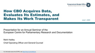 Presentation for an Annual Seminar of the
European Centre for Parliamentary Research and Documentation
June 1, 2023
Mark Hadley
Chief Operating Officer and General Counsel
How CBO Acquires Data,
Evaluates Its Estimates, and
Makes Its Work Transparent
For information about the ECPRD, see https://tinyurl.com/y2h6urxd.
 