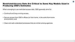 9
When arranging to use restricted-access data, CBO generally aims for:
▪ Continual and long-running access;
▪ Secure access from CBO’s offices (or from home, in the work-from-home
environment); and
▪ Clear and well-understood processes that are similar among agencies.
Restricted-Access Data Are Critical to Some Key Models Used in
Producing CBO’s Estimates
 