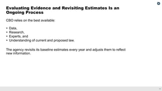 11
CBO relies on the best available:
▪ Data,
▪ Research,
▪ Experts, and
▪ Understanding of current and proposed law.
The agency revisits its baseline estimates every year and adjusts them to reflect
new information.
Evaluating Evidence and Revisiting Estimates Is an
Ongoing Process
 