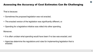15
That is because:
▪ Sometimes the proposed legislation was not enacted,
▪ The enacted version of the legislation was significantly different, or
▪ Spending for a legislative initiative was rolled into other spending.
Moreover,
▪ It is often unclear what spending would have been if no law was enacted, and
▪ Agencies determine the regulations and rules for implementing legislation that is
enacted.
Assessing the Accuracy of Cost Estimates Can Be Challenging
 