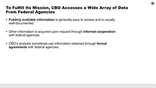 7
▪ Publicly available information is generally easy to access and is usually
well-documented.
▪ Other information is acquired upon request through informal cooperation
with federal agencies.
▪ CBO's analysts sometimes use information obtained through formal
agreements with federal agencies.
To Fulfill Its Mission, CBO Accesses a Wide Array of Data
From Federal Agencies
 