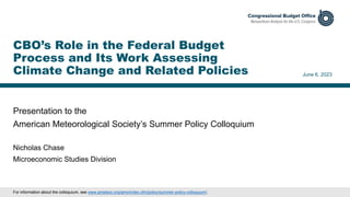 Presentation to the
American Meteorological Society’s Summer Policy Colloquium
June 6, 2023
Nicholas Chase
Microeconomic Studies Division
CBO’s Role in the Federal Budget
Process and Its Work Assessing
Climate Change and Related Policies
For information about the colloquium, see www.ametsoc.org/ams/index.cfm/policy/summer-policy-colloquium/.
 