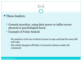 © 2015 SAGE Publications, Inc.
Evil
These leaders:
 Commit atrocities, using their power to inflict severe
physical or psychological harm
 Example of Foday Sankoh
 He started a civil war in Sierra Leone in 1991 and had his army kill
and rape
 His rebels chopped off limbs of innocent citizens under his
command
 