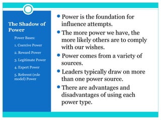 The Shadow of
Power
5 Power Bases:
6 1. Coercive Power
7 2. Reward Power
8 3. Legitimate Power
9 4. Expert Power
10 5. Referent (role
model) Power
Power is the foundation for
influence attempts.
The more power we have, the
more likely others are to comply
with our wishes.
Power comes from a variety of
sources.
Leaders typically draw on more
than one power source.
There are advantages and
disadvantages of using each
power type.
 