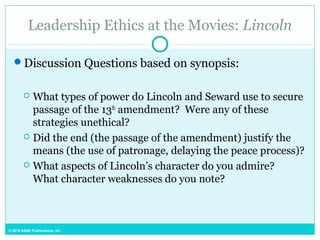 © 2015 SAGE Publications, Inc.
Leadership Ethics at the Movies: Lincoln
Discussion Questions based on synopsis:
 What types of power do Lincoln and Seward use to secure
passage of the 13th
amendment? Were any of these
strategies unethical?
 Did the end (the passage of the amendment) justify the
means (the use of patronage, delaying the peace process)?
 What aspects of Lincoln’s character do you admire?
What character weaknesses do you note?
 