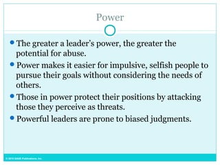 © 2015 SAGE Publications, Inc.
Power
The greater a leader’s power, the greater the
potential for abuse.
Power makes it easier for impulsive, selfish people to
pursue their goals without considering the needs of
others.
Those in power protect their positions by attacking
those they perceive as threats.
Powerful leaders are prone to biased judgments.
 