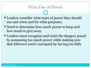 © 2015 SAGE Publications, Inc.
Wise Use of Power
Leaders consider what types of power they should
use and when and for what purposes.
Need to determine how much power to keep and
how much to give away.
Leaders must recognize and resist the dangers posed
by possessing too much power while making sure
that followers aren’t corrupted by having too little
 