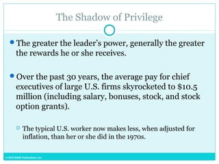 © 2015 SAGE Publications, Inc.
The Shadow of Privilege
The greater the leader’s power, generally the greater
the rewards he or she receives.
Over the past 30 years, the average pay for chief
executives of large U.S. firms skyrocketed to $10.5
million (including salary, bonuses, stock, and stock
option grants).
 The typical U.S. worker now makes less, when adjusted for
inflation, than her or she did in the 1970s.
 