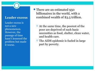 Leader excess
Leader excess is
not a new
phenomenon.
However, the
passage of time
hasn’t lessened the
problem but made
it worse.
There are an estimated 950
billionaires in the world, with a
combined wealth of $3.5 trillion.
 At the same time, the poorest of the
poor are deprived of such basic
necessities as food, shelter, clean water,
and health care.
 The AIDS epidemic is fueled in large
part by poverty.
 