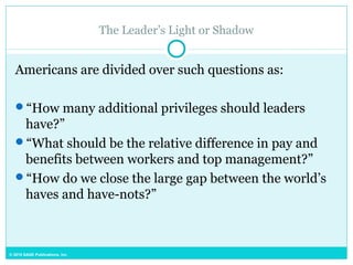 © 2015 SAGE Publications, Inc.
The Leader’s Light or Shadow
Americans are divided over such questions as:
“How many additional privileges should leaders
have?”
“What should be the relative difference in pay and
benefits between workers and top management?”
“How do we close the large gap between the world’s
haves and have-nots?”
 