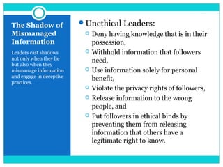The Shadow of
Mismanaged
Information
Leaders cast shadows
not only when they lie
but also when they
mismanage information
and engage in deceptive
practices.
Unethical Leaders:
 Deny having knowledge that is in their
possession,
 Withhold information that followers
need,
 Use information solely for personal
benefit,
 Violate the privacy rights of followers,
 Release information to the wrong
people, and
 Put followers in ethical binds by
preventing them from releasing
information that others have a
legitimate right to know.
 