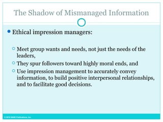 © 2015 SAGE Publications, Inc.
The Shadow of Mismanaged Information
Ethical impression managers:
 Meet group wants and needs, not just the needs of the
leaders,
 They spur followers toward highly moral ends, and
 Use impression management to accurately convey
information, to build positive interpersonal relationships,
and to facilitate good decisions.
 