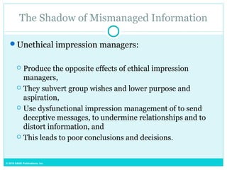 © 2015 SAGE Publications, Inc.
The Shadow of Mismanaged Information
Unethical impression managers:
 Produce the opposite effects of ethical impression
managers,
 They subvert group wishes and lower purpose and
aspiration,
 Use dysfunctional impression management of to send
deceptive messages, to undermine relationships and to
distort information, and
 This leads to poor conclusions and decisions.
 