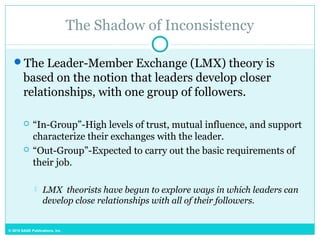 © 2015 SAGE Publications, Inc.
The Shadow of Inconsistency
The Leader-Member Exchange (LMX) theory is
based on the notion that leaders develop closer
relationships, with one group of followers.
 “In-Group”-High levels of trust, mutual influence, and support
characterize their exchanges with the leader.
 “Out-Group”-Expected to carry out the basic requirements of
their job.
 LMX theorists have begun to explore ways in which leaders can
develop close relationships with all of their followers.
 