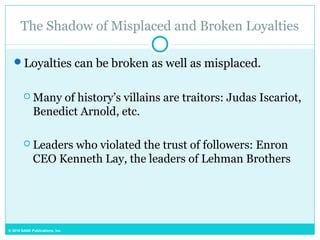 © 2015 SAGE Publications, Inc.
The Shadow of Misplaced and Broken Loyalties
Loyalties can be broken as well as misplaced.
 Many of history’s villains are traitors: Judas Iscariot,
Benedict Arnold, etc.
 Leaders who violated the trust of followers: Enron
CEO Kenneth Lay, the leaders of Lehman Brothers
 