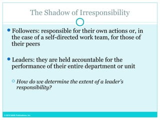 © 2015 SAGE Publications, Inc.
The Shadow of Irresponsibility
Followers: responsible for their own actions or, in
the case of a self-directed work team, for those of
their peers
Leaders: they are held accountable for the
performance of their entire department or unit
 How do we determine the extent of a leader’s
responsibility?
 