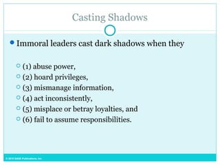 © 2015 SAGE Publications, Inc.
Casting Shadows
Immoral leaders cast dark shadows when they
 (1) abuse power,
 (2) hoard privileges,
 (3) mismanage information,
 (4) act inconsistently,
 (5) misplace or betray loyalties, and
 (6) fail to assume responsibilities.
 