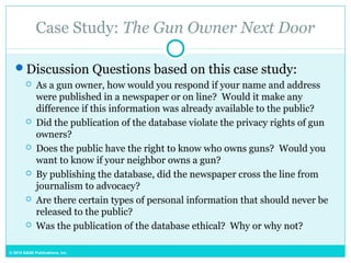 © 2015 SAGE Publications, Inc.
Case Study: The Gun Owner Next Door
Discussion Questions based on this case study:
 As a gun owner, how would you respond if your name and address
were published in a newspaper or on line? Would it make any
difference if this information was already available to the public?
 Did the publication of the database violate the privacy rights of gun
owners?
 Does the public have the right to know who owns guns? Would you
want to know if your neighbor owns a gun?
 By publishing the database, did the newspaper cross the line from
journalism to advocacy?
 Are there certain types of personal information that should never be
released to the public?
 Was the publication of the database ethical? Why or why not?
 