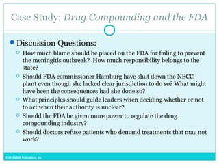 © 2015 SAGE Publications, Inc.
Case Study: Drug Compounding and the FDA
Discussion Questions:
 How much blame should be placed on the FDA for failing to prevent
the meningitis outbreak? How much responsibility belongs to the
state?
 Should FDA commissioner Hamburg have shut down the NECC
plant even though she lacked clear jurisdiction to do so? What might
have been the consequences had she done so?
 What principles should guide leaders when deciding whether or not
to act when their authority is unclear?
 Should the FDA be given more power to regulate the drug
compounding industry?
 Should doctors refuse patients who demand treatments that may not
work?
 