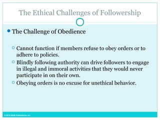 © 2015 SAGE Publications, Inc.
The Ethical Challenges of Followership
The Challenge of Obedience
 Cannot function if members refuse to obey orders or to
adhere to policies.
 Blindly following authority can drive followers to engage
in illegal and immoral activities that they would never
participate in on their own.
 Obeying orders is no excuse for unethical behavior.
 