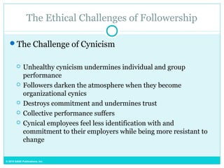© 2015 SAGE Publications, Inc.
The Ethical Challenges of Followership
The Challenge of Cynicism
 Unhealthy cynicism undermines individual and group
performance
 Followers darken the atmosphere when they become
organizational cynics
 Destroys commitment and undermines trust
 Collective performance suffers
 Cynical employees feel less identification with and
commitment to their employers while being more resistant to
change
 