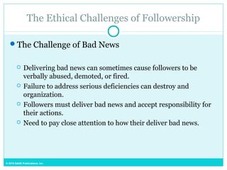 © 2015 SAGE Publications, Inc.
The Ethical Challenges of Followership
The Challenge of Bad News
 Delivering bad news can sometimes cause followers to be
verbally abused, demoted, or fired.
 Failure to address serious deficiencies can destroy and
organization.
 Followers must deliver bad news and accept responsibility for
their actions.
 Need to pay close attention to how their deliver bad news.
 