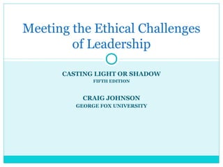 CASTING LIGHT OR SHADOW
FIFTH EDITION
CRAIG JOHNSON
GEORGE FOX UNIVERSITY
Meeting the Ethical Challenges
of Leadership
 