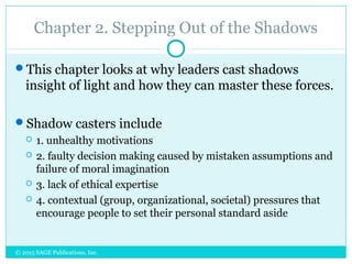 Chapter 2. Stepping Out of the Shadows
This chapter looks at why leaders cast shadows
insight of light and how they can master these forces.
Shadow casters include
 1. unhealthy motivations
 2. faulty decision making caused by mistaken assumptions and
failure of moral imagination
 3. lack of ethical expertise
 4. contextual (group, organizational, societal) pressures that
encourage people to set their personal standard aside
© 2015 SAGE Publications, Inc.
 