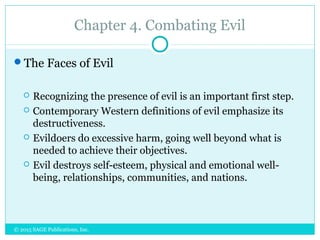 Chapter 4. Combating Evil
The Faces of Evil
 Recognizing the presence of evil is an important first step.
 Contemporary Western definitions of evil emphasize its
destructiveness.
 Evildoers do excessive harm, going well beyond what is
needed to achieve their objectives.
 Evil destroys self-esteem, physical and emotional well-
being, relationships, communities, and nations.
© 2015 SAGE Publications, Inc.
 