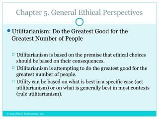 Chapter 5. General Ethical Perspectives
Utilitarianism: Do the Greatest Good for the
Greatest Number of People
 Utilitarianism is based on the premise that ethical choices
should be based on their consequences.
 Utilitarianism is attempting to do the greatest good for the
greatest number of people.
 Utility can be based on what is best in a specific case (act
utilitarianism) or on what is generally best in most contexts
(rule utilitarianism).
© 2015 SAGE Publications, Inc.
 