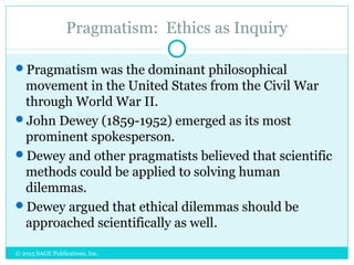 Pragmatism: Ethics as Inquiry
Pragmatism was the dominant philosophical
movement in the United States from the Civil War
through World War II.
John Dewey (1859-1952) emerged as its most
prominent spokesperson.
Dewey and other pragmatists believed that scientific
methods could be applied to solving human
dilemmas.
Dewey argued that ethical dilemmas should be
approached scientifically as well.
© 2015 SAGE Publications, Inc.
 